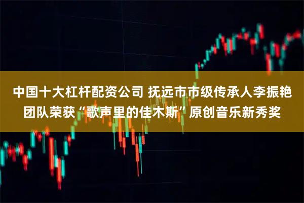 中国十大杠杆配资公司 抚远市市级传承人李振艳团队荣获“歌声里的佳木斯”原创音乐新秀奖