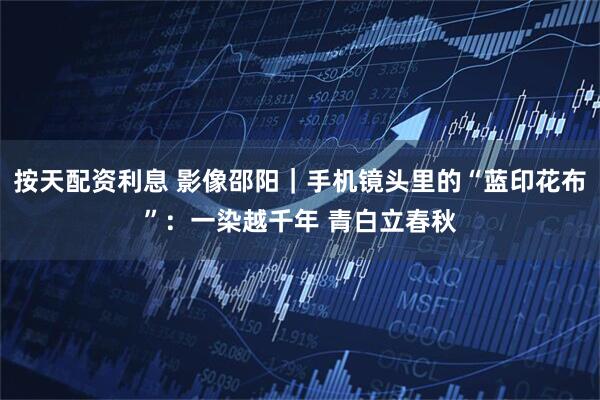 按天配资利息 影像邵阳｜手机镜头里的“蓝印花布”：一染越千年 青白立春秋