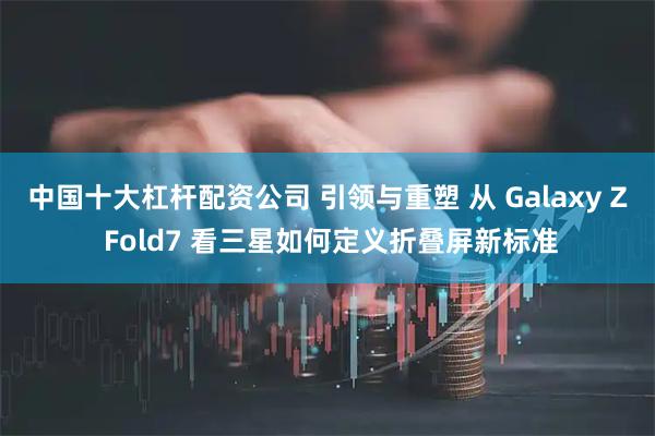 中国十大杠杆配资公司 引领与重塑 从 Galaxy Z Fold7 看三星如何定义折叠屏新标准
