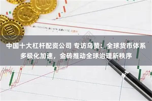 中国十大杠杆配资公司 专访乌赞：全球货币体系多极化加速，金砖推动全球治理新秩序