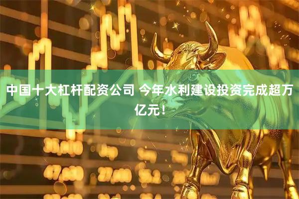 中国十大杠杆配资公司 今年水利建设投资完成超万亿元！