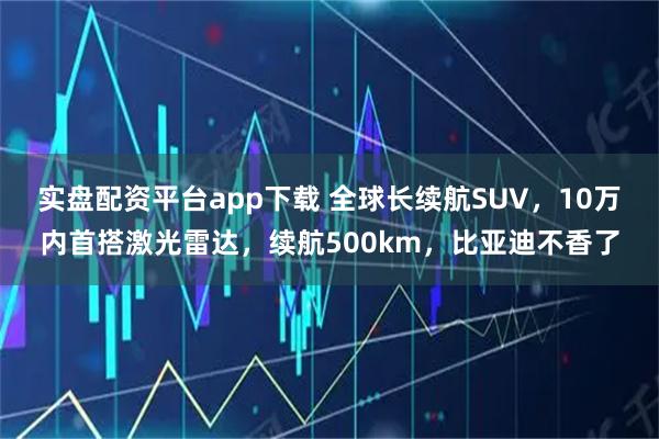 实盘配资平台app下载 全球长续航SUV，10万内首搭激光雷达，续航500km，比亚迪不香了