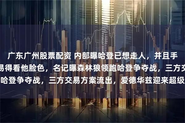 广东广州股票配资 内部曝哈登已想走人，并且手握生杀大权！快船想交易得看他脸色，名记曝森林狼领跑哈登争夺战，三方交易方案流出，爱德华兹迎来超级发动机