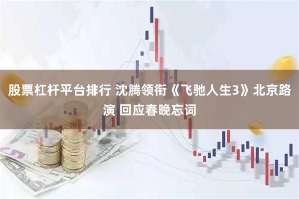 股票杠杆平台排行 沈腾领衔《飞驰人生3》北京路演 回应春晚忘词