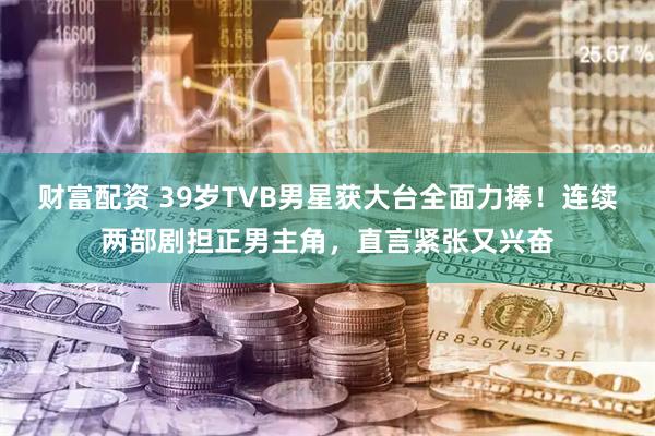 财富配资 39岁TVB男星获大台全面力捧！连续两部剧担正男主角，直言紧张又兴奋