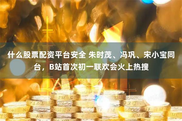 什么股票配资平台安全 朱时茂、冯巩、宋小宝同台，B站首次初一联欢会火上热搜
