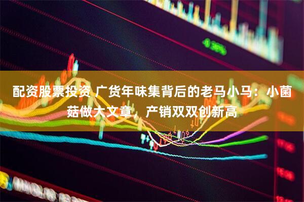 配资股票投资 广货年味集背后的老马小马：小菌菇做大文章，产销双双创新高