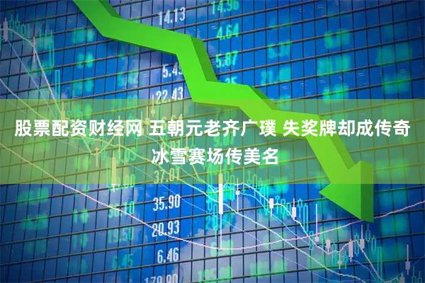 股票配资财经网 五朝元老齐广璞 失奖牌却成传奇 冰雪赛场传美名