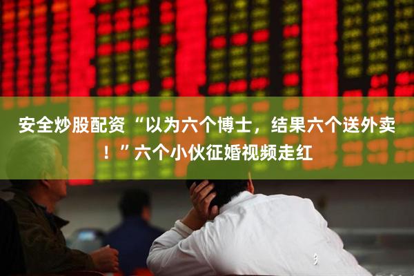 安全炒股配资 “以为六个博士，结果六个送外卖！”六个小伙征婚视频走红