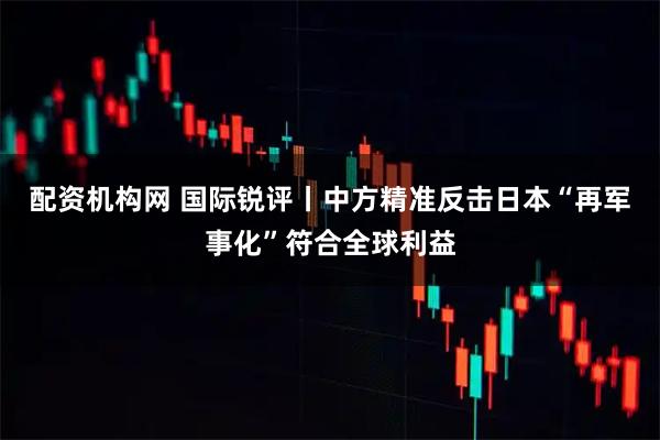 配资机构网 国际锐评丨中方精准反击日本“再军事化”符合全球利益