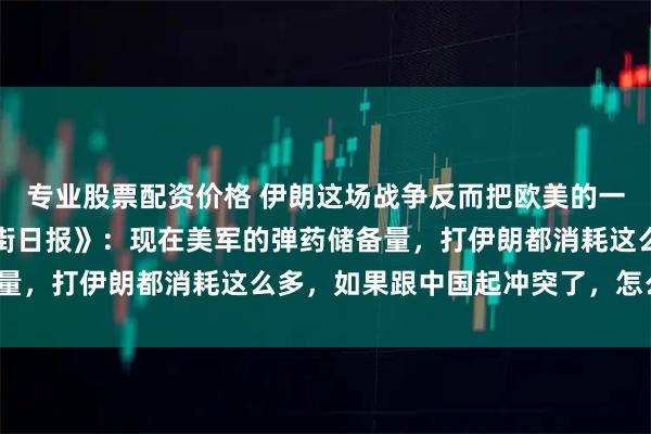 专业股票配资价格 伊朗这场战争反而把欧美的一些媒体打醒了，《华尔街日报》：现在美军的弹药储备量，打伊朗都消耗这么多，如果跟中国起冲突了，怎么办？