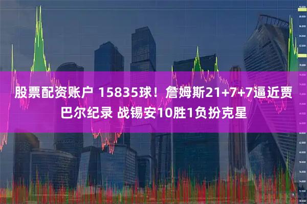 股票配资账户 15835球！詹姆斯21+7+7逼近贾巴尔纪录 战锡安10胜1负扮克星
