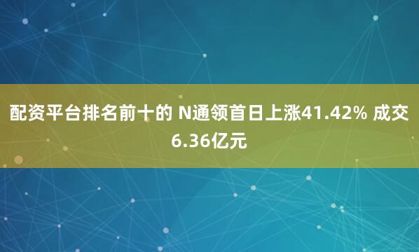 配资平台排名前十的 N通领首日上涨41.42% 成交6.36亿元