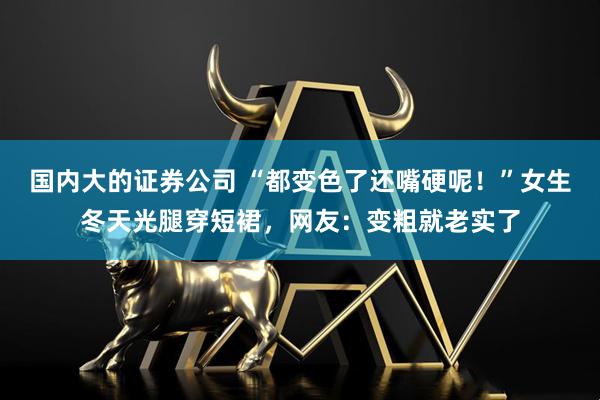 国内大的证券公司 “都变色了还嘴硬呢！”女生冬天光腿穿短裙，网友：变粗就老实了