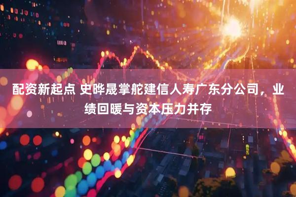 配资新起点 史晔晟掌舵建信人寿广东分公司，业绩回暖与资本压力并存