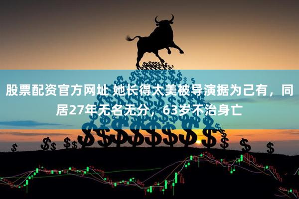 股票配资官方网址 她长得太美被导演据为己有，同居27年无名无分，63岁不治身亡