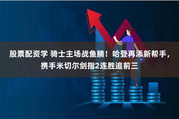 股票配资学 骑士主场战鱼腩！哈登再添新帮手，携手米切尔剑指2连胜追前三