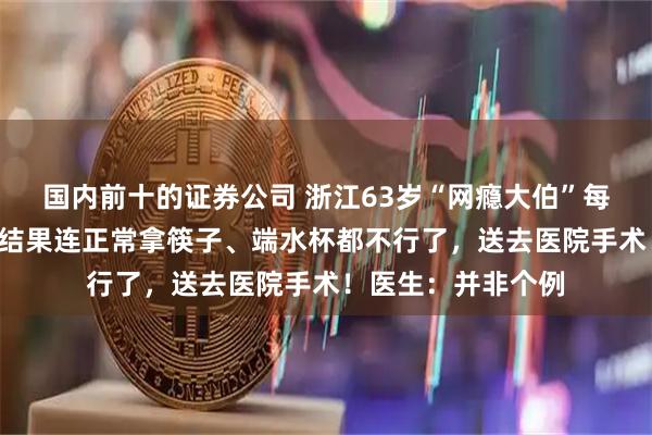 国内前十的证券公司 浙江63岁“网瘾大伯”每天刷手机6小时，结果连正常拿筷子、端水杯都不行了，送去医院手术！医生：并非个例