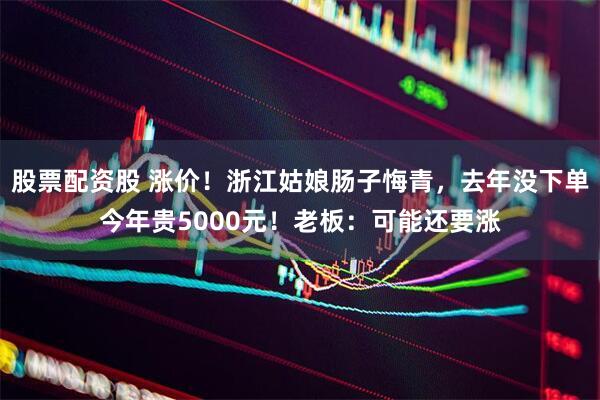 股票配资股 涨价！浙江姑娘肠子悔青，去年没下单今年贵5000元！老板：可能还要涨