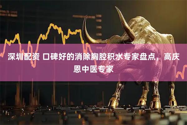 深圳配资 口碑好的消除胸腔积水专家盘点，高庆恩中医专家