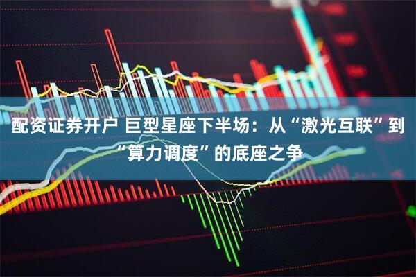 配资证券开户 巨型星座下半场：从“激光互联”到“算力调度”的底座之争