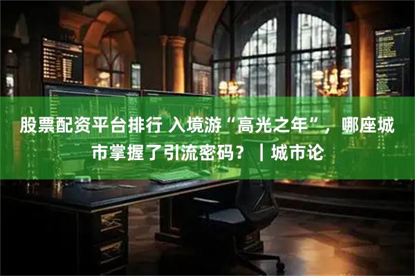 股票配资平台排行 入境游“高光之年”，哪座城市掌握了引流密码？｜城市论