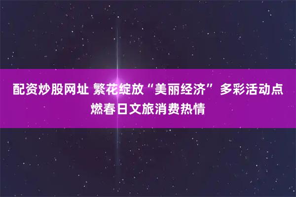 配资炒股网址 繁花绽放“美丽经济” 多彩活动点燃春日文旅消费热情