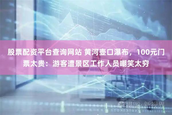 股票配资平台查询网站 黄河壶口瀑布，100元门票太贵：游客遭景区工作人员嘲笑太穷