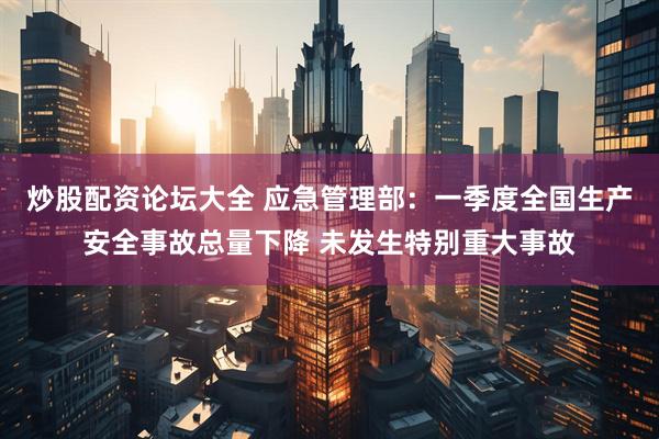 炒股配资论坛大全 应急管理部：一季度全国生产安全事故总量下降 未发生特别重大事故