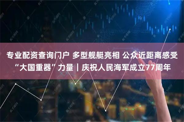专业配资查询门户 多型舰艇亮相 公众近距离感受“大国重器”力量｜庆祝人民海军成立77周年