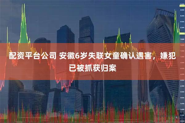 配资平台公司 安徽6岁失联女童确认遇害，嫌犯已被抓获归案