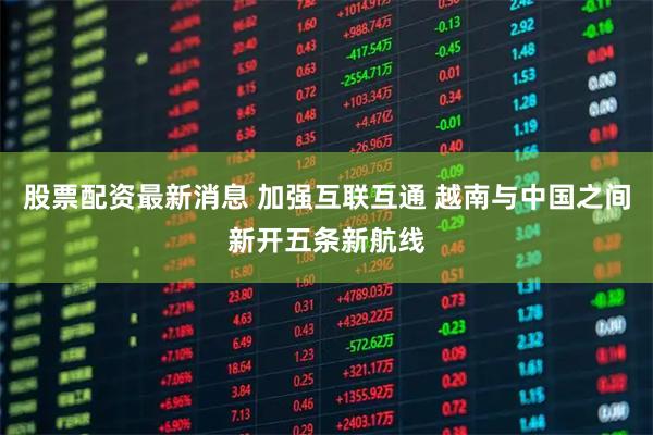 股票配资最新消息 加强互联互通 越南与中国之间新开五条新航线